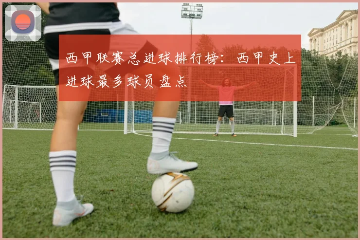西甲联赛总进球排行榜：西甲史上进球最多球员盘点
