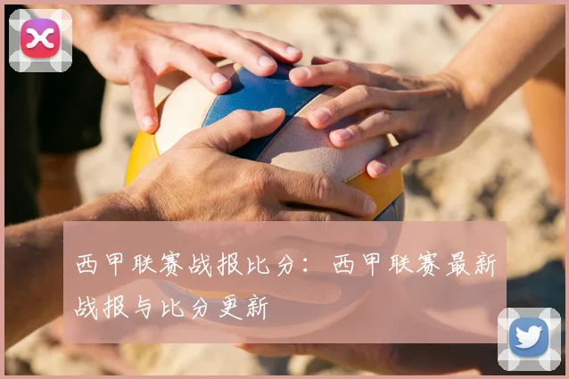 西甲联赛战报比分：西甲联赛最新战报与比分更新